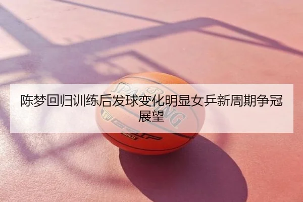陈梦回归训练后发球变化明显女乒新周期争冠展望