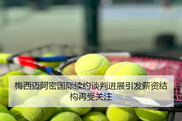 梅西迈阿密国际续约谈判进展引发薪资结构再受关注