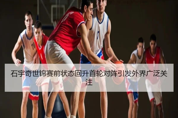石宇奇世锦赛前状态回升首轮对阵引发外界广泛关注