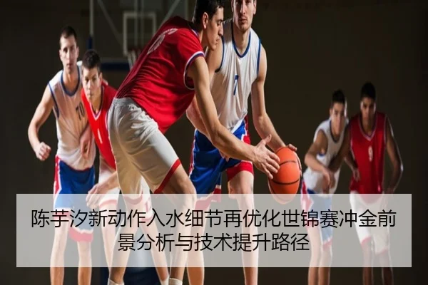 陈芋汐新动作入水细节再优化世锦赛冲金前景分析与技术提升路径