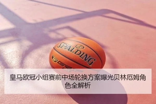 皇马欧冠小组赛前中场轮换方案曝光贝林厄姆角色全解析