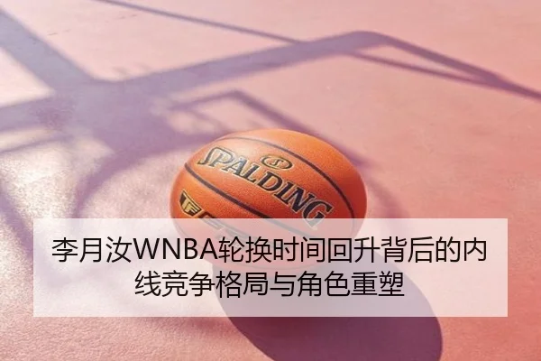 李月汝WNBA轮换时间回升背后的内线竞争格局与角色重塑