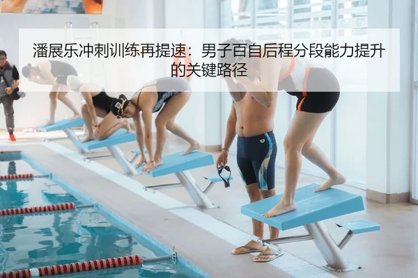潘展乐冲刺训练再提速：男子百自后程分段能力提升的关键路径