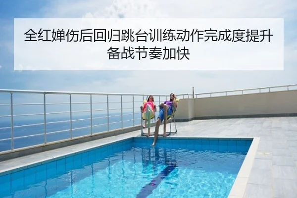 全红婵伤后回归跳台训练动作完成度提升备战节奏加快