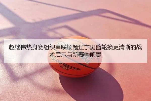 赵继伟热身赛组织串联顺畅辽宁男篮轮换更清晰的战术启示与新赛季前景