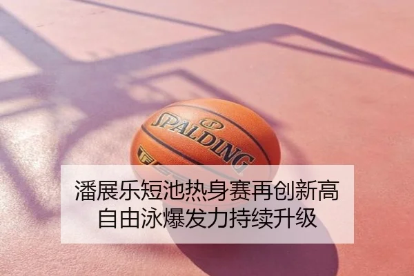 潘展乐短池热身赛再创新高 自由泳爆发力持续升级