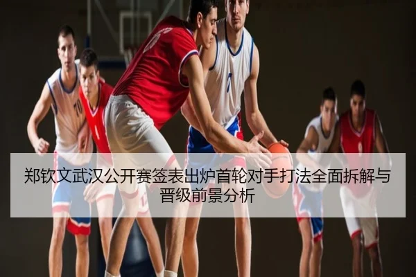郑钦文武汉公开赛签表出炉首轮对手打法全面拆解与晋级前景分析